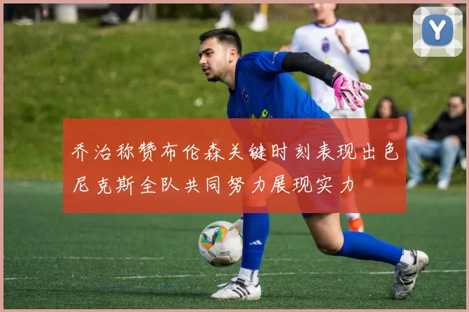 乔治称赞布伦森关键时刻表现出色尼克斯全队共同努力展现实力