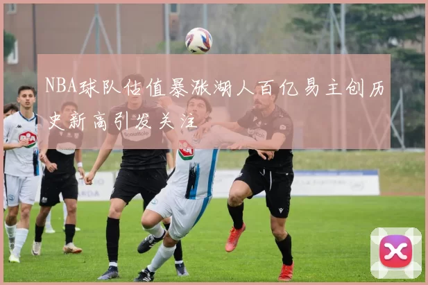 NBA球队估值暴涨湖人百亿易主创历史新高引发关注