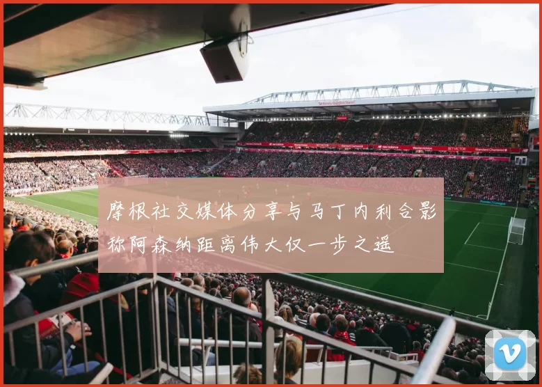 摩根社交媒体分享与马丁内利合影称阿森纳距离伟大仅一步之遥