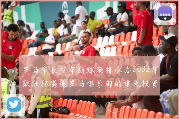 罗马市长宣布新球场将承办2032年欧洲杯感谢罗马俱乐部的重大投资
