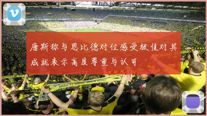 唐斯称与恩比德对位感受极佳对其成就表示高度尊重与认可