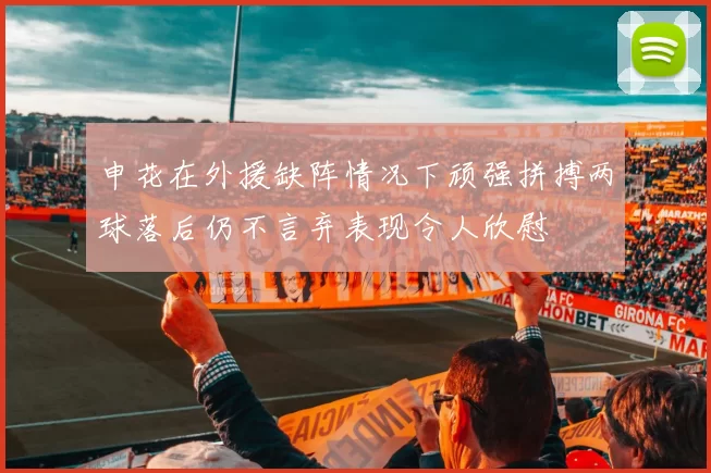 申花在外援缺阵情况下顽强拼搏两球落后仍不言弃表现令人欣慰