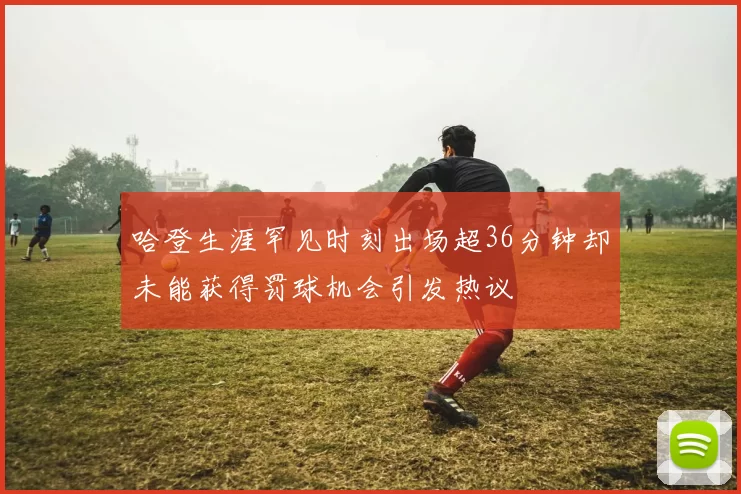哈登生涯罕见时刻出场超36分钟却未能获得罚球机会引发热议