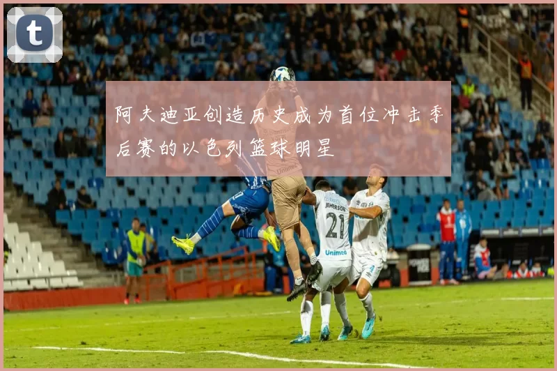 阿夫迪亚创造历史成为首位冲击季后赛的以色列篮球明星