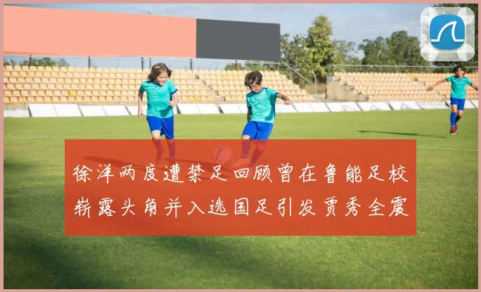 徐洋两度遭禁足回顾曾在鲁能足校崭露头角并入选国足引发贾秀全震惊