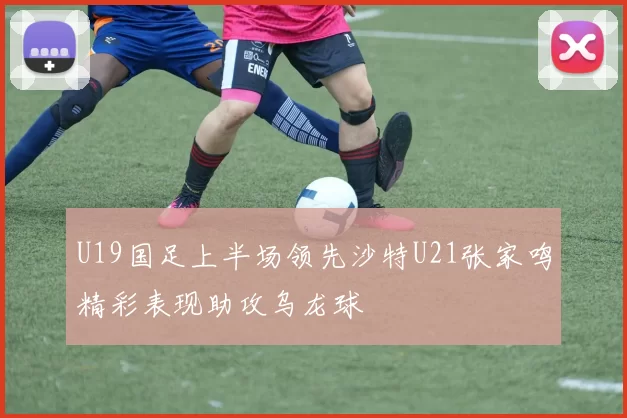 U19国足上半场领先沙特U21张家鸣精彩表现助攻乌龙球