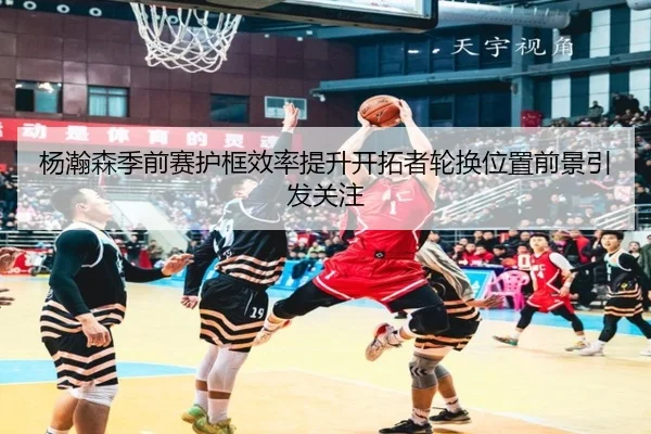 杨瀚森季前赛护框效率提升开拓者轮换位置前景引发关注 | mk