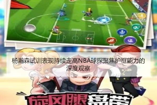 杨瀚森试训表现持续走高NBA球探聚焦护框能力的深度观察 | mk